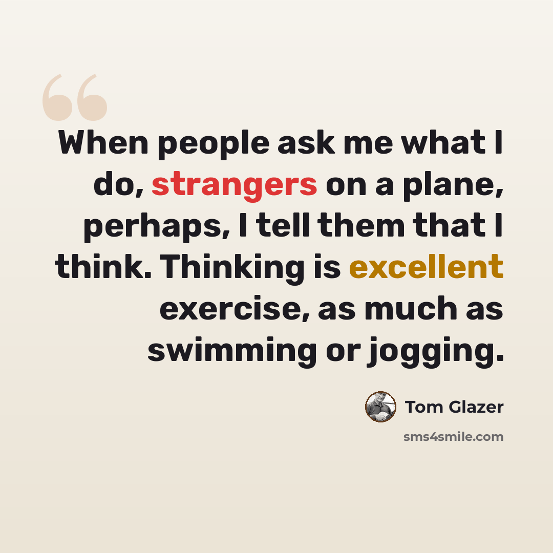 “When people ask me what I do, strangers on a plane, perhaps, I tell them that I think. Thinking is excellent exercise, as much as swimming or jogging.” quote by Tom Glazer