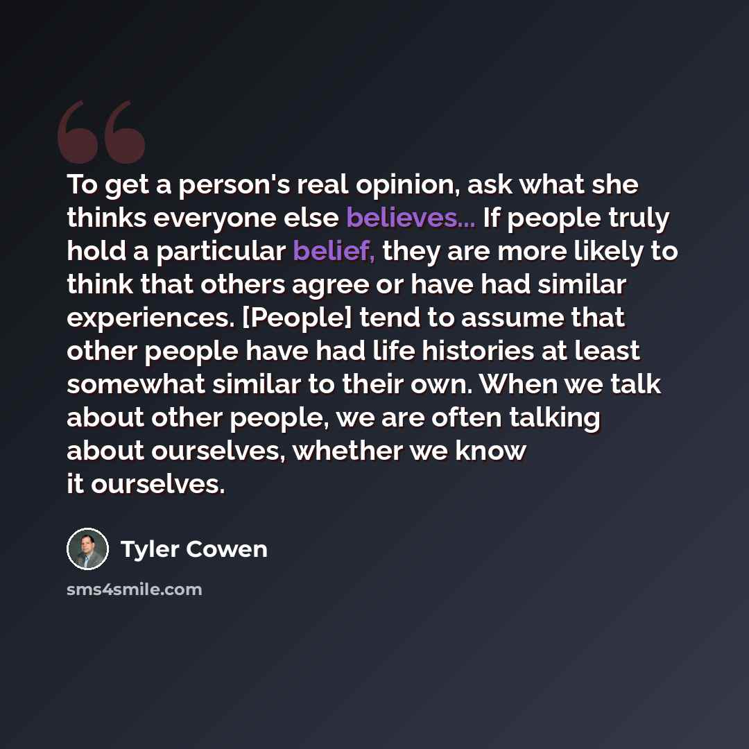 “To get a person's real opinion, ask what she thinks everyone else believes... If people truly hold a particular belief, they are more likely to think that others agree or have had similar experiences. [People] tend to assume that other people have had life histories at least somewhat similar to…” quote by Tyler Cowen