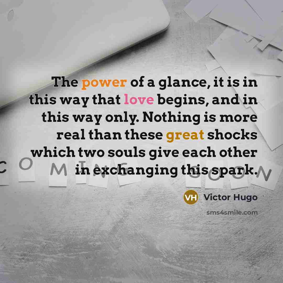 “The power of a glance, it is in this way that love begins, and in this way only. Nothing is more real than these great shocks which two souls give each other in exchanging this spark.” quote by Victor Hugo