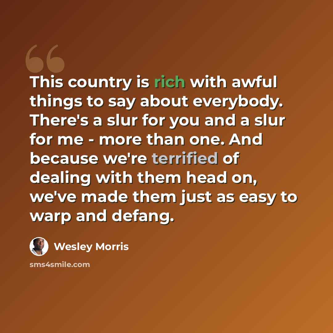 “This country is rich with awful things to say about everybody. There's a slur for you and a slur for me - more than one. And because we're terrified of dealing with them head on, we've made them just as easy to warp and defang.” quote by Wesley Morris