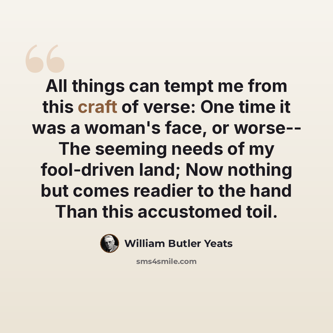 “All things can tempt me from this craft of verse: One time it was a woman's face, or worse-- The seeming needs of my fool-driven land; Now nothing but comes readier to the hand Than this accustomed toil.” quote by William Butler Yeats