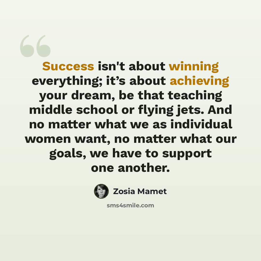 “Success isn't about winning everything; it’s about achieving your dream, be that teaching middle school or flying jets. And no matter what we as individual women want, no matter what our goals, we have to support one another.” quote by Zosia Mamet