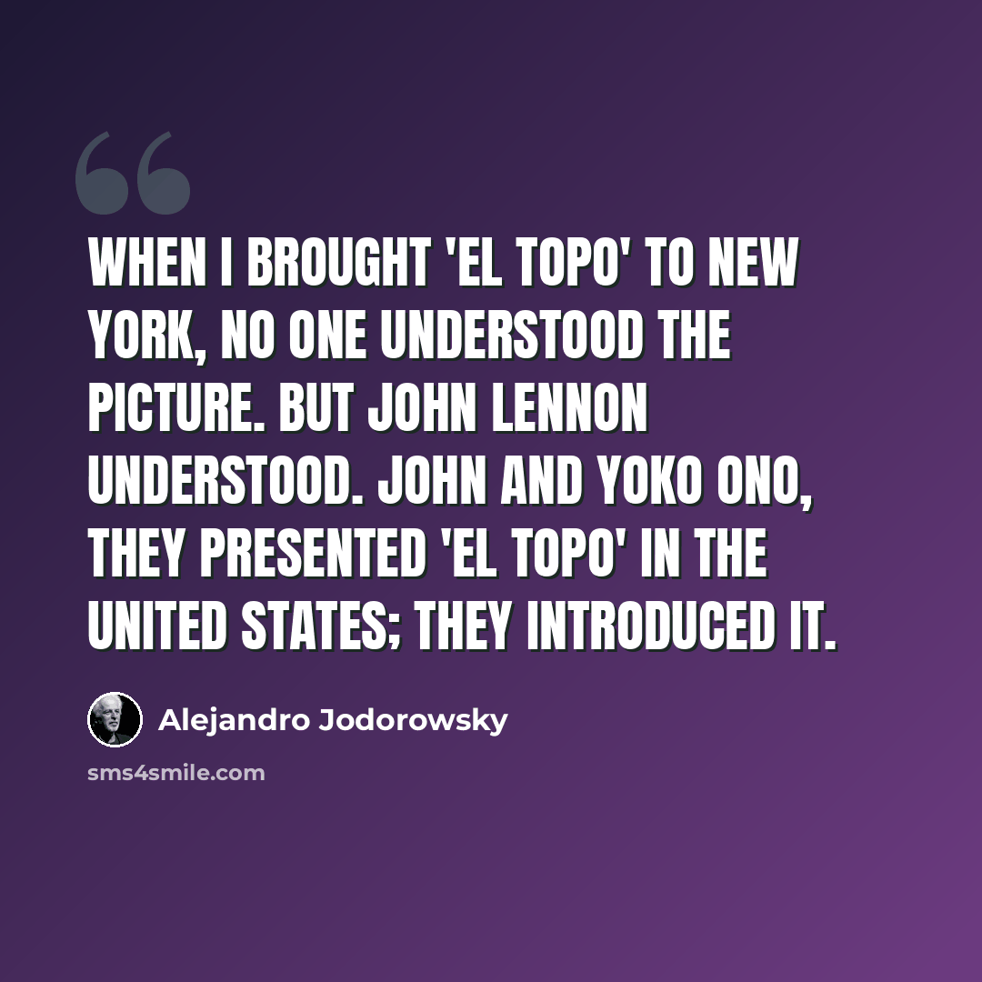 “When I brought 'El Topo' to New York, no one understood the picture. But John Lennon understood. John and Yoko Ono, they presented 'El Topo' in the United States; they introduced it.” quote by Alejandro Jodorowsky