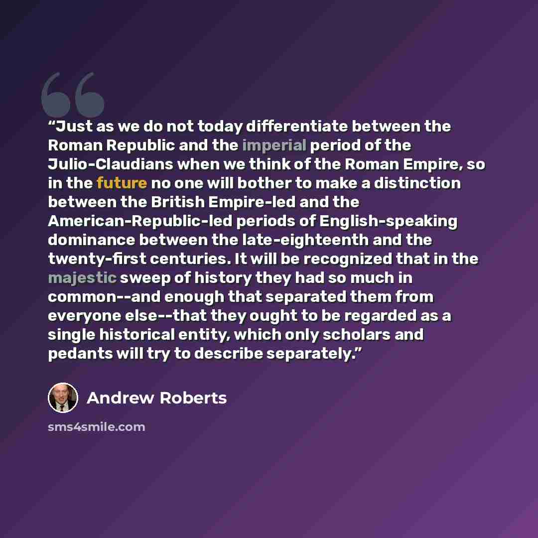“Just as we do not today differentiate between the Roman Republic and the imperial period of the Julio-Claudians when we think of the Roman Empire, so in the future no one will bother to make a distinction between the British Empire-led and the American-Republic-led periods of English-speaking…” quote by Andrew Roberts