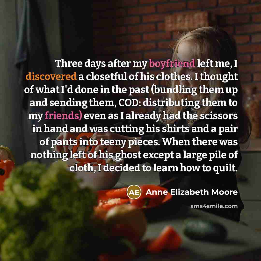 “Three days after my boyfriend left me, I discovered a closetful of his clothes. I thought of what I'd done in the past (bundling them up and sending them, COD: distributing them to my friends) even as I already had the scissors in hand and was cutting his shirts and a pair of pants into teeny…” quote by Anne Elizabeth Moore
