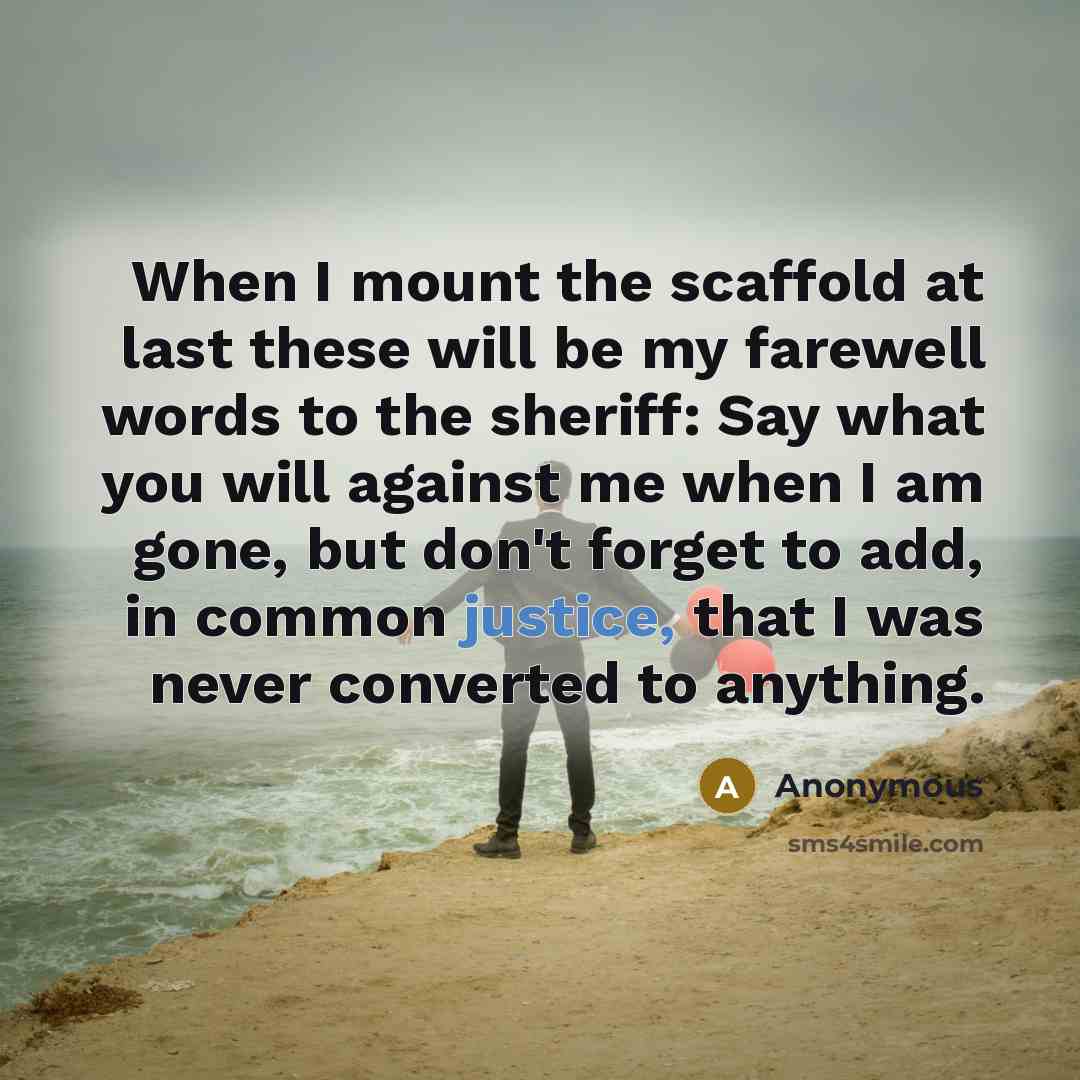 “When I mount the scaffold at last these will be my farewell words to the sheriff: Say what you will against me when I am gone, but don't forget to add, in common justice, that I was never converted to anything.” quote by Anonymous