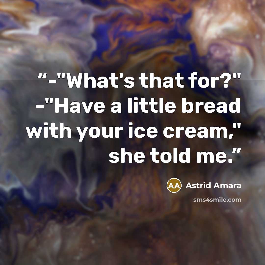 “-"What's that for?" -"Have a little bread with your ice cream," she told me.” quote by Astrid Amara