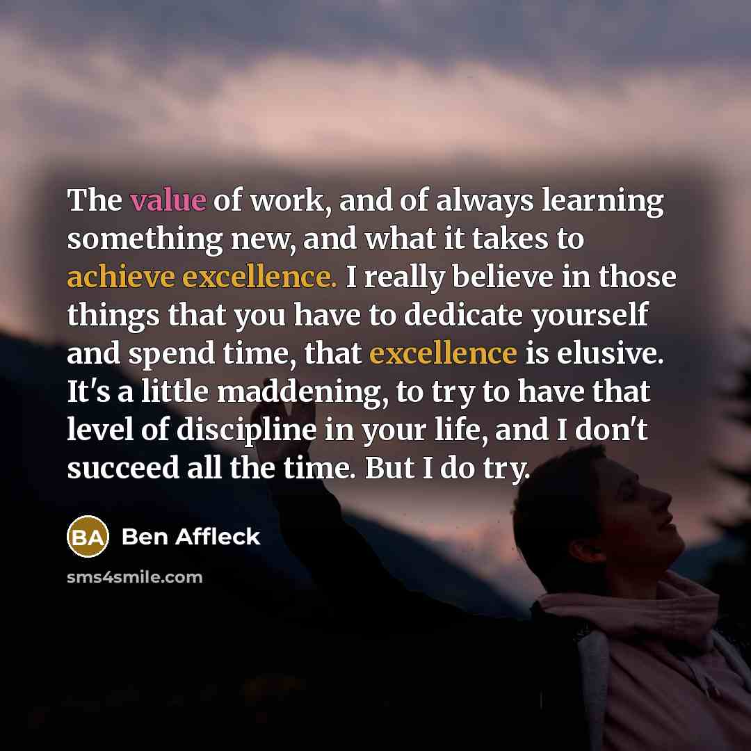 “The value of work, and of always learning something new, and what it takes to achieve excellence. I really believe in those things that you have to dedicate yourself and spend time, that excellence is elusive. It's a little maddening, to try to have that level of discipline in your life, and I…” quote by Ben Affleck