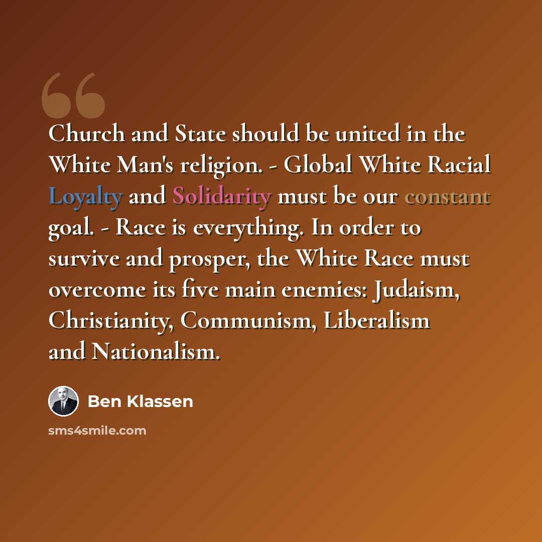 “Church and State should be united in the White Man's religion. - Global White Racial Loyalty and Solidarity must be our constant goal. - Race is everything. In order to survive and prosper, the White Race must overcome its five main enemies: Judaism, Christianity, Communism, Liberalism and…” quote by Ben Klassen