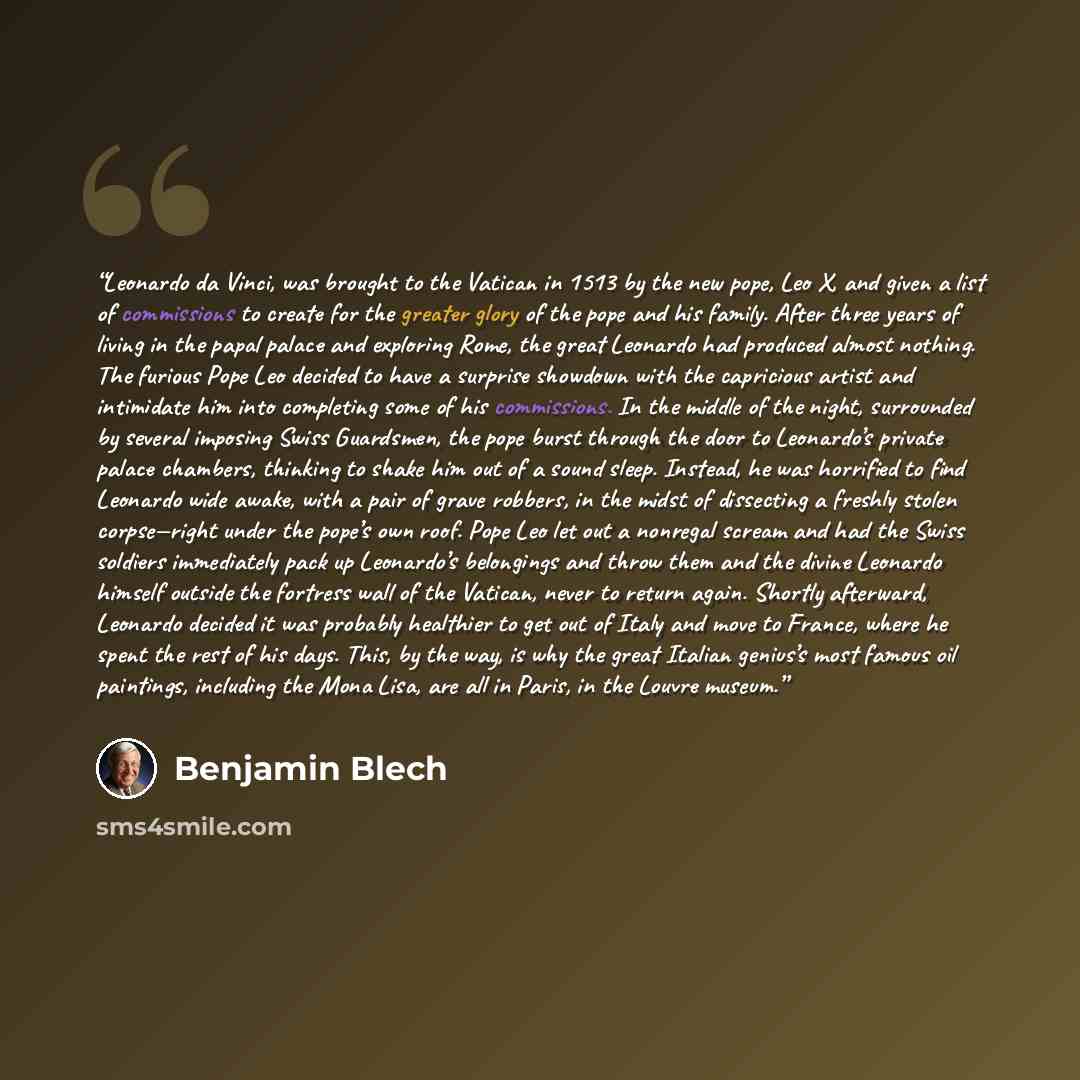 “Leonardo da Vinci, was brought to the Vatican in 1513 by the new pope, Leo X, and given a list of commissions to create for the greater glory of the pope and his family. After three years of living in the papal palace and exploring Rome, the great Leonardo had produced almost nothing. The furious…” quote by Benjamin Blech