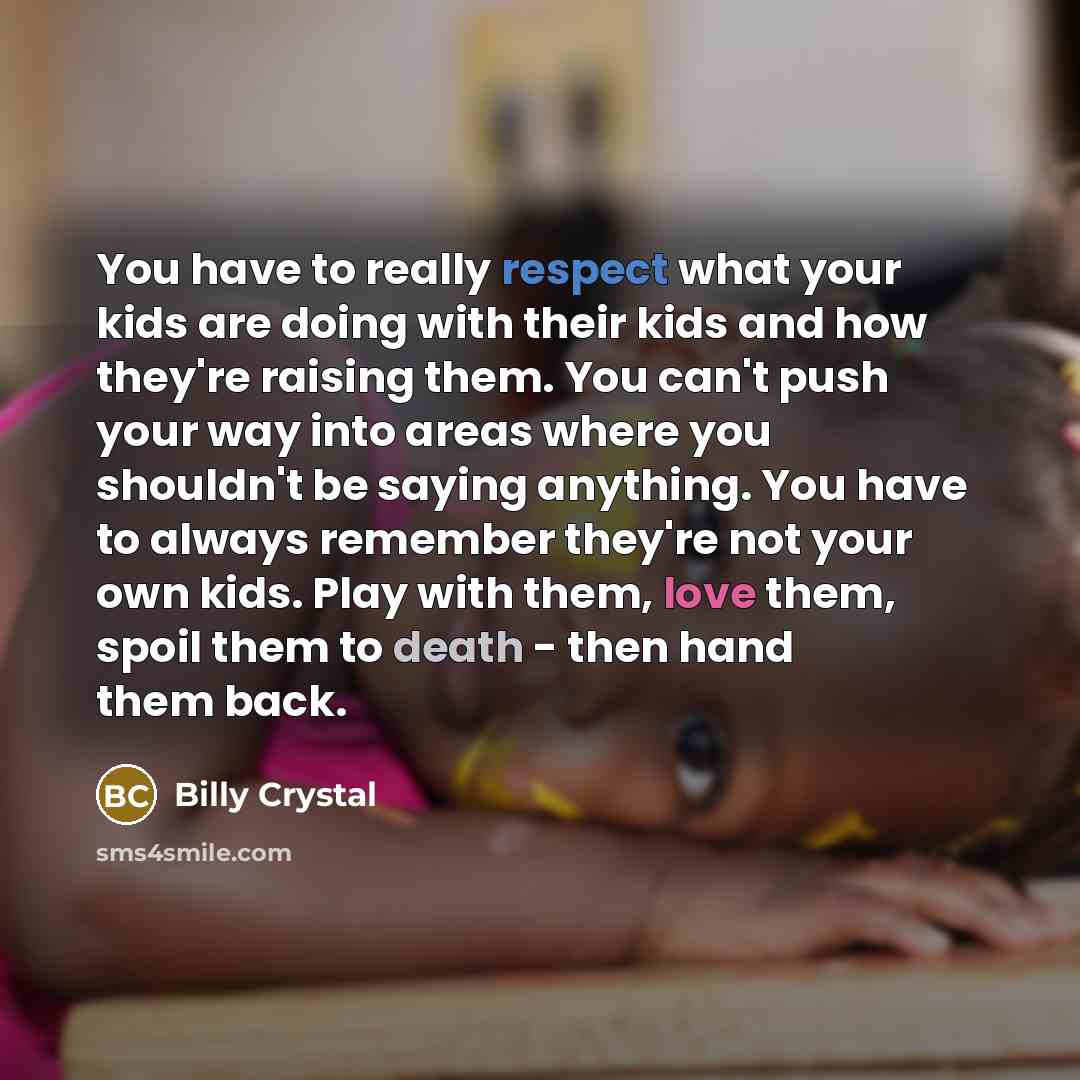 “You have to really respect what your kids are doing with their kids and how they're raising them. You can't push your way into areas where you shouldn't be saying anything. You have to always remember they're not your own kids. Play with them, love them, spoil them to death - then hand them back.” quote by Billy Crystal