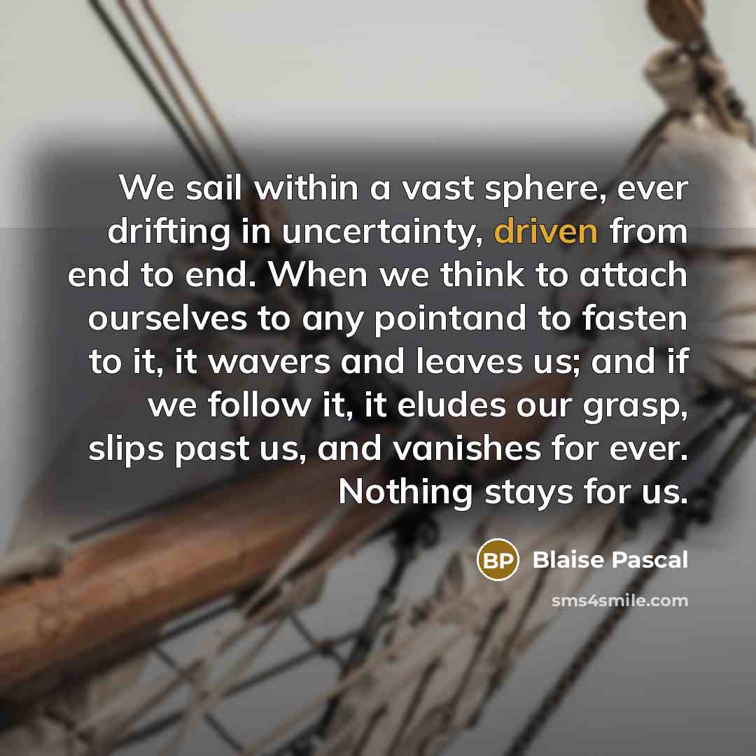 “We sail within a vast sphere, ever drifting in uncertainty, driven from end to end. When we think to attach ourselves to any pointand to fasten to it, it wavers and leaves us; and if we follow it, it eludes our grasp, slips past us, and vanishes for ever. Nothing stays for us.” quote by Blaise Pascal