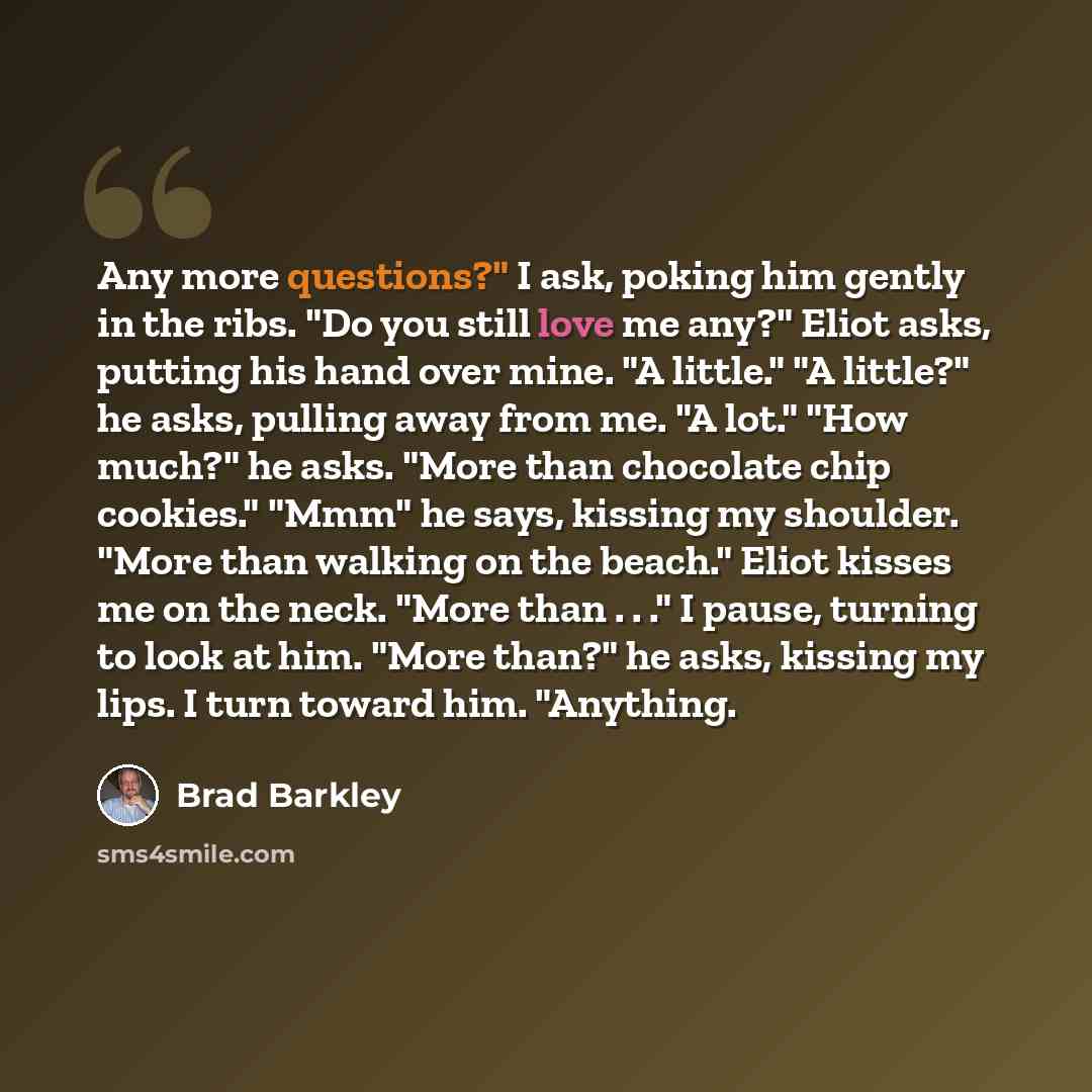 “Any more questions?" I ask, poking him gently in the ribs. "Do you still love me any?" Eliot asks, putting his hand over mine. "A little." "A little?" he asks, pulling away from me. "A lot." "How much?" he asks. "More than chocolate chip cookies." "Mmm" he says, kissing my shoulder. "More than…” quote by Brad Barkley