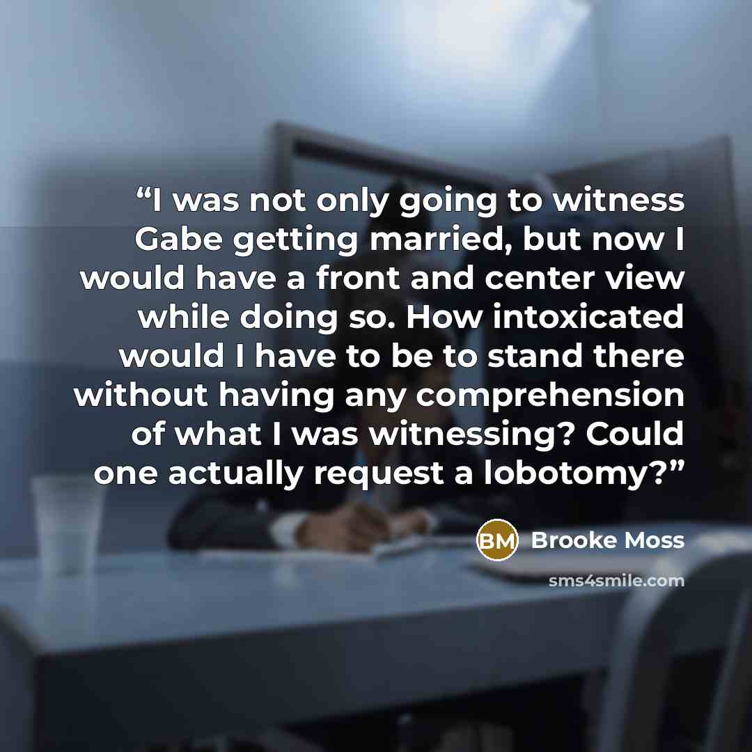 “I was not only going to witness Gabe getting married, but now I would have a front and center view while doing so. How intoxicated would I have to be to stand there without having any comprehension of what I was witnessing? Could one actually request a lobotomy?” quote by Brooke Moss
