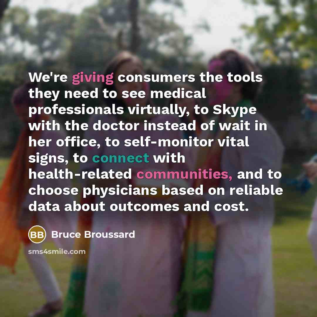 “We're giving consumers the tools they need to see medical professionals virtually, to Skype with the doctor instead of wait in her office, to self-monitor vital signs, to connect with health-related communities, and to choose physicians based on reliable data about outcomes and cost.” quote by Bruce Broussard