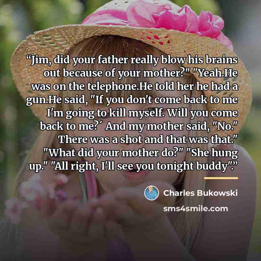 “Jim, did your father really blow his brains out because of your mother?" "Yeah.He was on the telephone.He told her he had a gun.He said, "If you don't come back to me I'm going to kill myself. Will you come back to me?´ And my mother said, "No." There was a shot and that was that." "What did your…” quote by Charles Bukowski