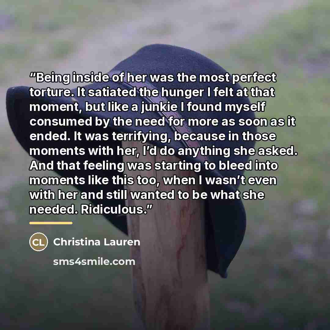 “Being inside of her was the most perfect torture. It satiated the hunger I felt at that moment, but like a junkie I found myself consumed by the need for more as soon as it ended. It was terrifying, because in those moments with her, I’d do anything she asked. And that feeling was starting to…” quote by Christina Lauren
