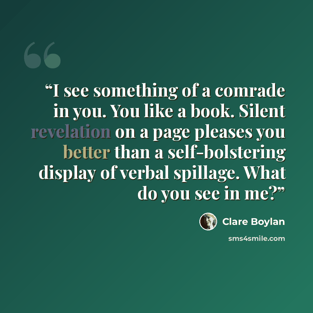 “I see something of a comrade in you. You like a book. Silent revelation on a page pleases you better than a self-bolstering display of verbal spillage. What do you see in me?” quote by Clare Boylan