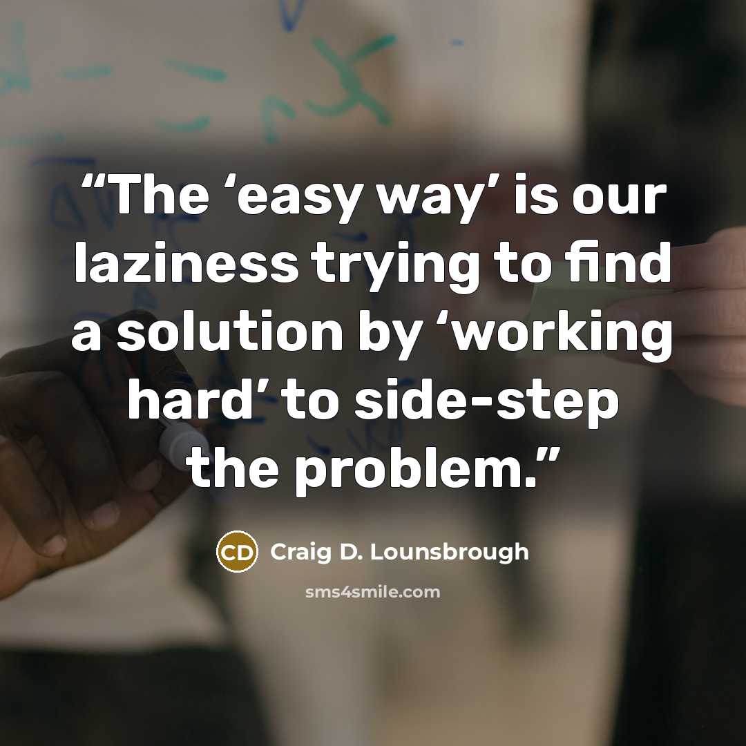 “The ‘easy way’ is our laziness trying to find a solution by ‘working hard’ to side-step the problem.” quote by Craig D. Lounsbrough