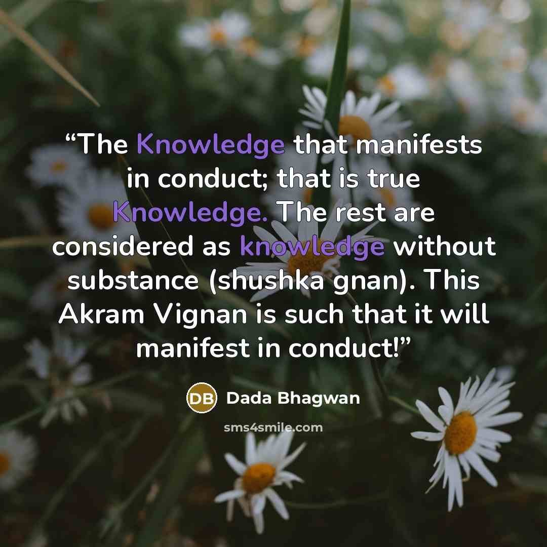 “The Knowledge that manifests in conduct; that is true Knowledge. The rest are considered as knowledge without substance (shushka gnan). This Akram Vignan is such that it will manifest in conduct!” quote by Dada Bhagwan