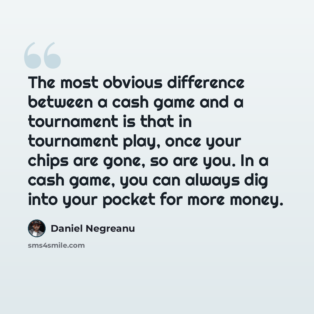 “The most obvious difference between a cash game and a tournament is that in tournament play, once your chips are gone, so are you. In a cash game, you can always dig into your pocket for more money.” quote by Daniel Negreanu
