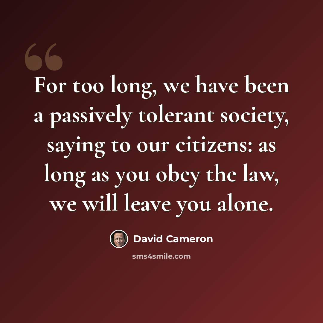 “For too long, we have been a passively tolerant society, saying to our citizens: as long as you obey the law, we will leave you alone.” quote by David Cameron