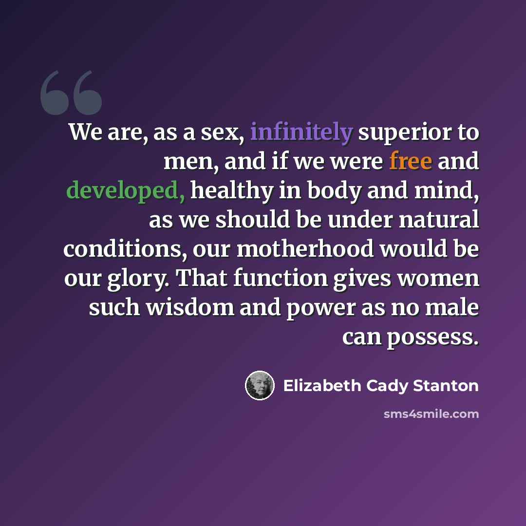 “We are, as a sex, infinitely superior to men, and if we were free and developed, healthy in body and mind, as we should be under natural conditions, our motherhood would be our glory. That function gives women such wisdom and power as no male can possess.” quote by Elizabeth Cady Stanton