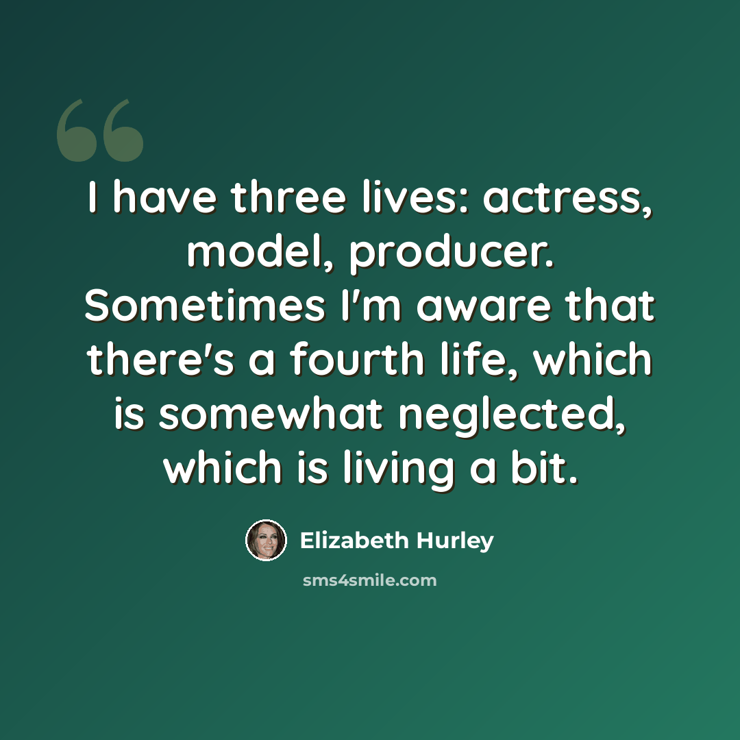 “I have three lives: actress, model, producer. Sometimes I'm aware that there's a fourth life, which is somewhat neglected, which is living a bit.” quote by Elizabeth Hurley
