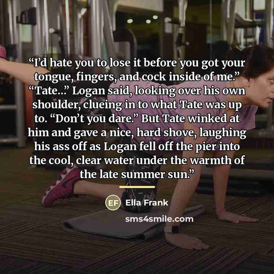 “I’d hate you to lose it before you got your tongue, fingers, and cock inside of me.” “Tate…” Logan said, looking over his own shoulder, clueing in to what Tate was up to. “Don’t you dare.” But Tate winked at him and gave a nice, hard shove, laughing his ass off as Logan fell off the pier into the…” quote by Ella Frank