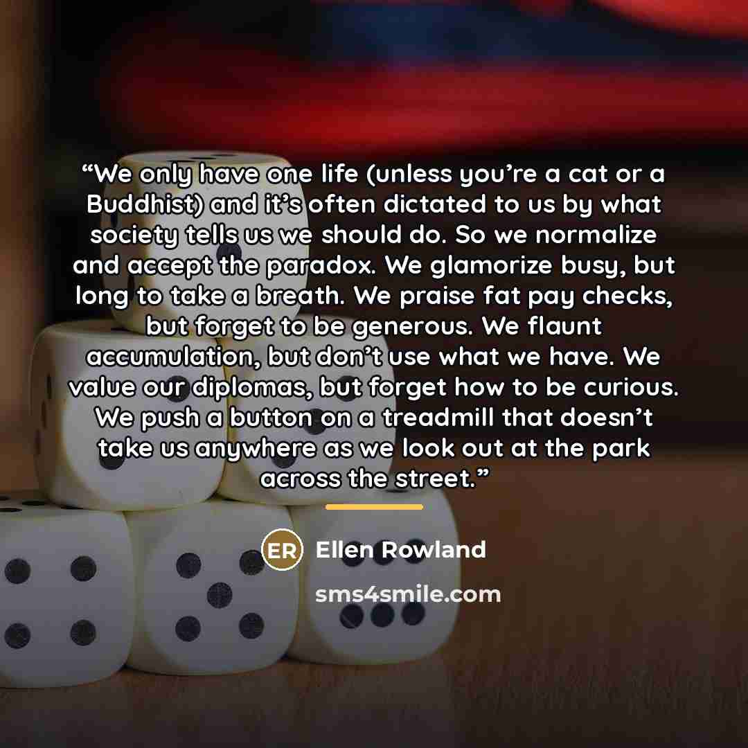 “We only have one life (unless you’re a cat or a Buddhist) and it’s often dictated to us by what society tells us we should do. So we normalize and accept the paradox. We glamorize busy, but long to take a breath. We praise fat pay checks, but forget to be generous. We flaunt accumulation, but…” quote by Ellen Rowland