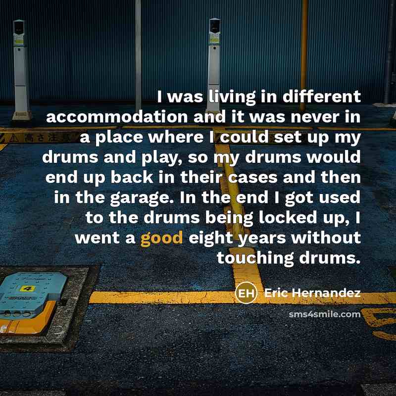 “I was living in different accommodation and it was never in a place where I could set up my drums and play, so my drums would end up back in their cases and then in the garage. In the end I got used to the drums being locked up, I went a good eight years without touching drums.” quote by Eric Hernandez