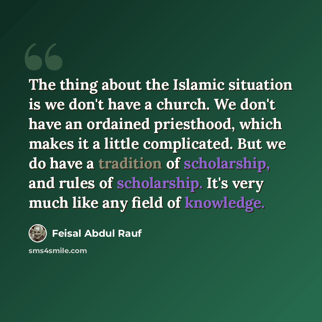 “The thing about the Islamic situation is we don't have a church. We don't have an ordained priesthood, which makes it a little complicated. But we do have a tradition of scholarship, and rules of scholarship. It's very much like any field of knowledge.” quote by Feisal Abdul Rauf
