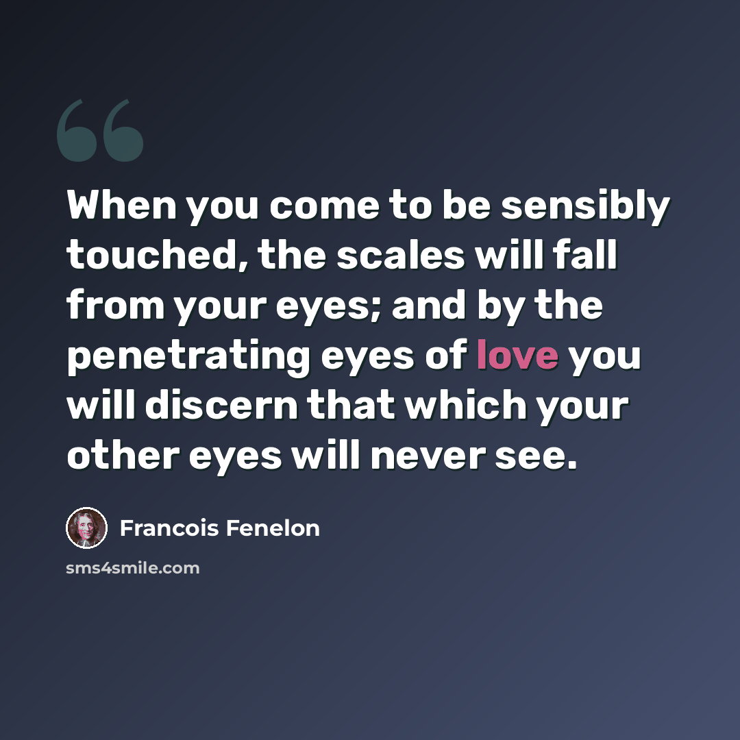 “When you come to be sensibly touched, the scales will fall from your eyes; and by the penetrating eyes of love you will discern that which your other eyes will never see.” quote by Francois Fenelon