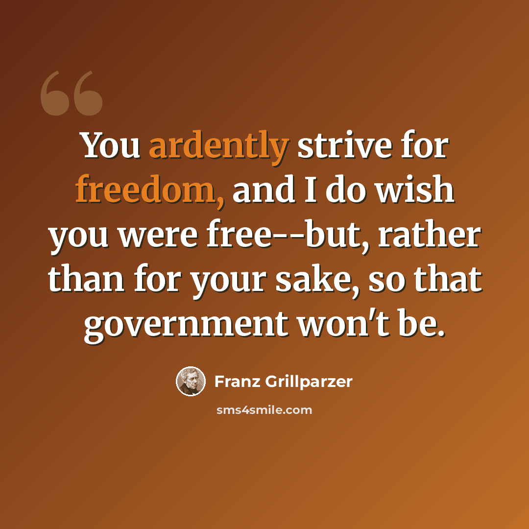 “You ardently strive for freedom, and I do wish you were free--but, rather than for your sake, so that government won't be.” quote by Franz Grillparzer