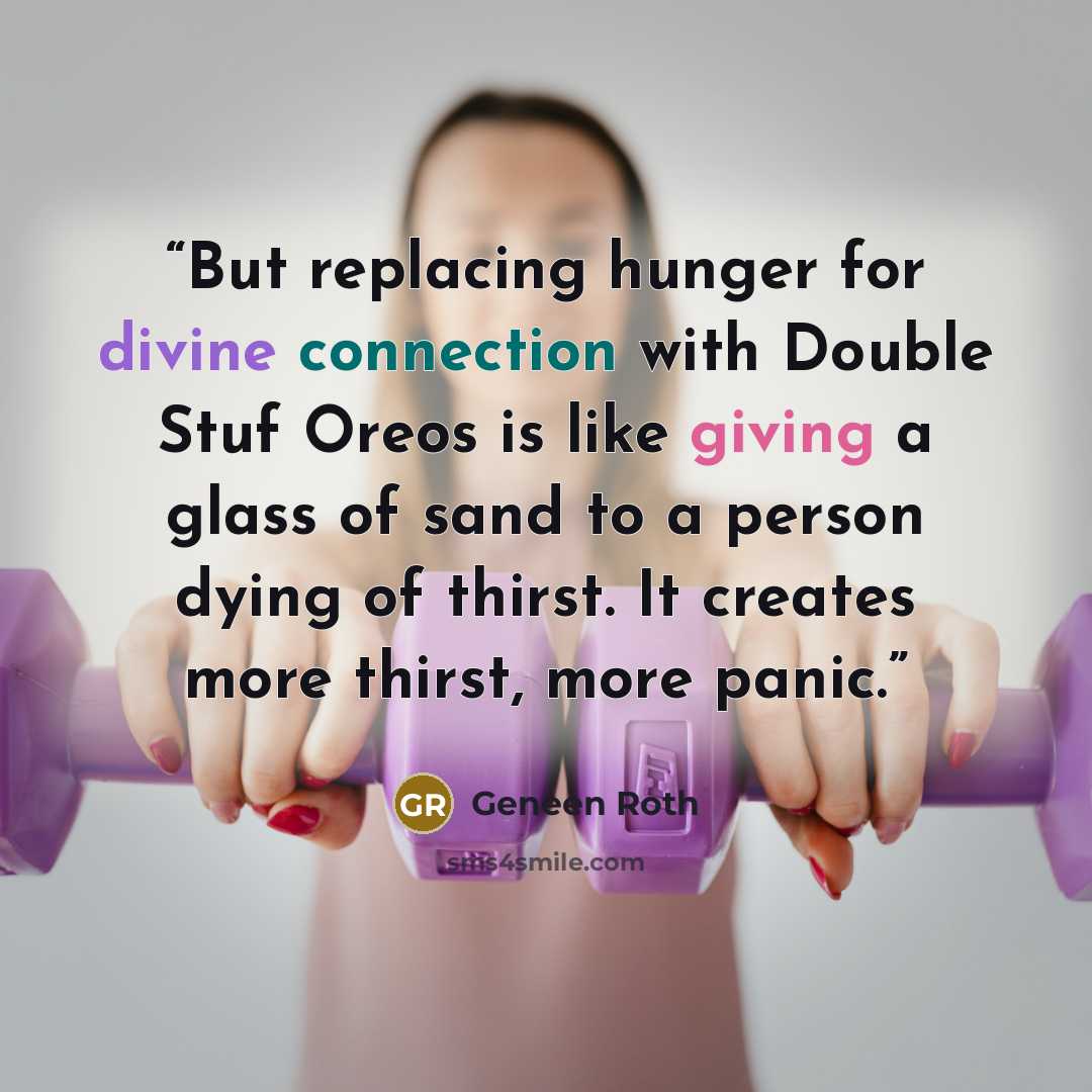 “But replacing hunger for divine connection with Double Stuf Oreos is like giving a glass of sand to a person dying of thirst. It creates more thirst, more panic.” quote by Geneen Roth