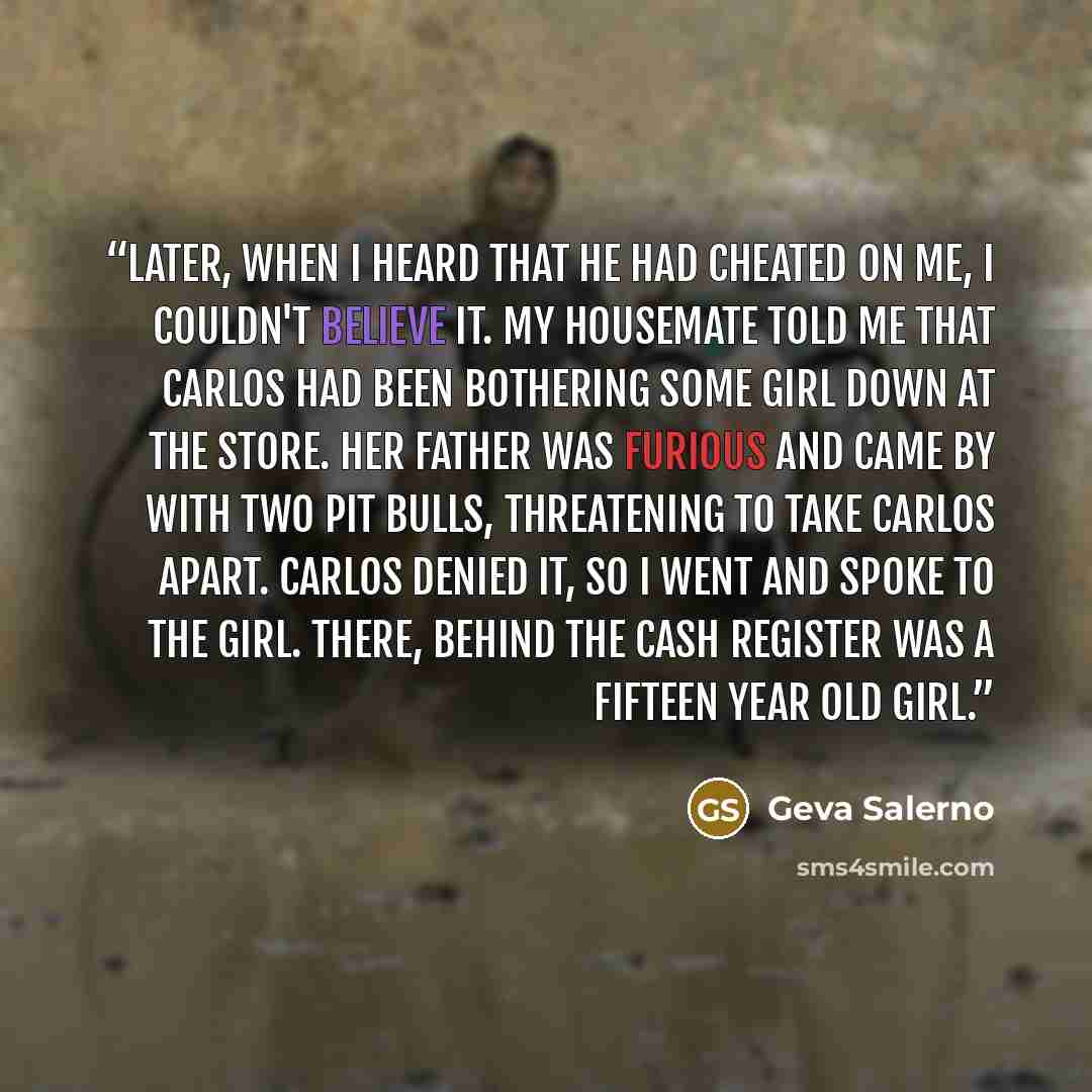 “Later, when I heard that he had cheated on me, I couldn't believe it. My housemate told me that Carlos had been bothering some girl down at the store. Her father was furious and came by with two pit bulls, threatening to take Carlos apart. Carlos denied it, so I went and spoke to the girl. There…” quote by Geva Salerno