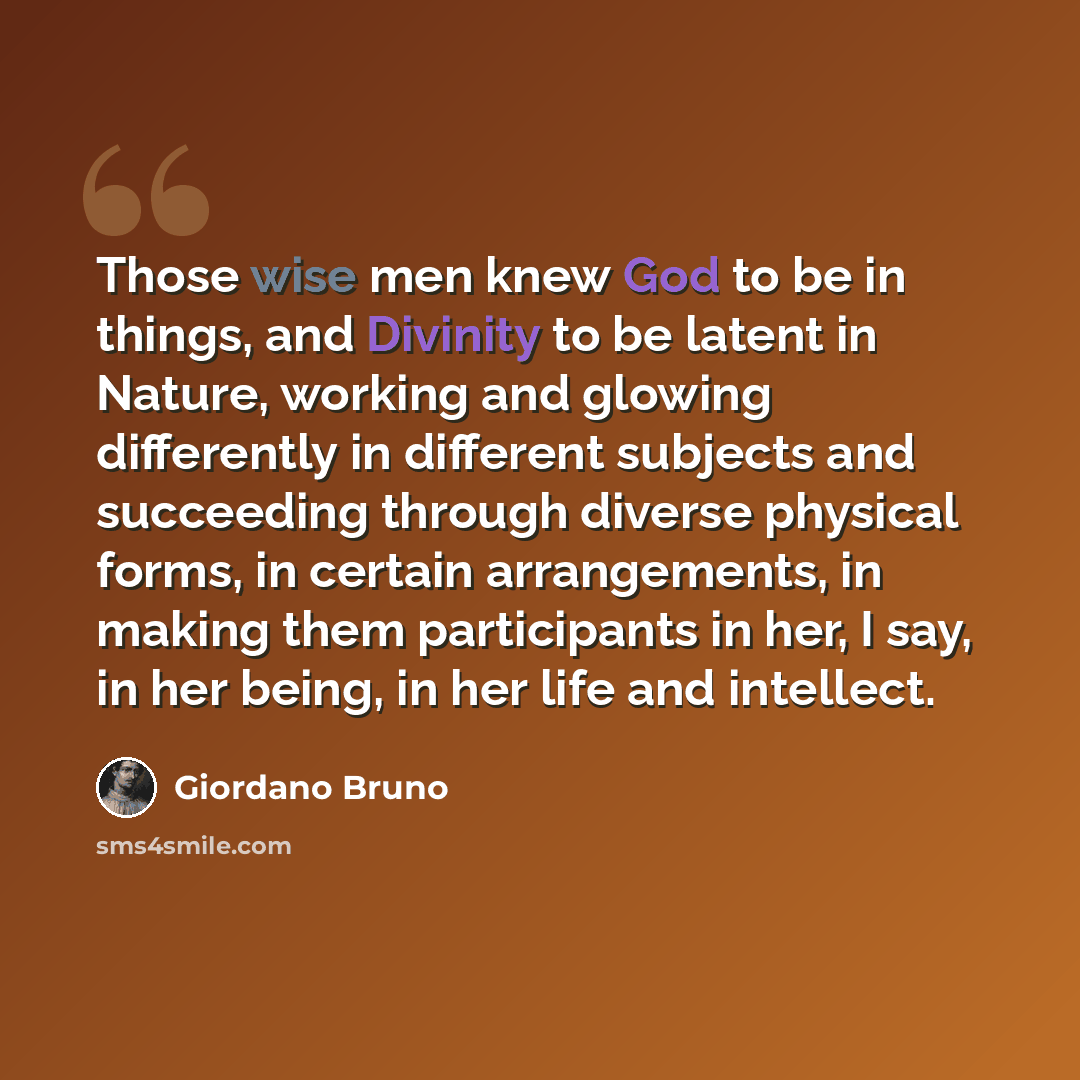 “Those wise men knew God to be in things, and Divinity to be latent in Nature, working and glowing differently in different subjects and succeeding through diverse physical forms, in certain arrangements, in making them participants in her, I say, in her being, in her life and intellect.” quote by Giordano Bruno