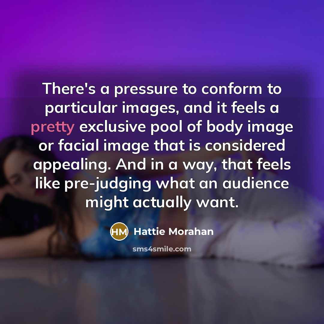 “There's a pressure to conform to particular images, and it feels a pretty exclusive pool of body image or facial image that is considered appealing. And in a way, that feels like pre-judging what an audience might actually want.” quote by Hattie Morahan