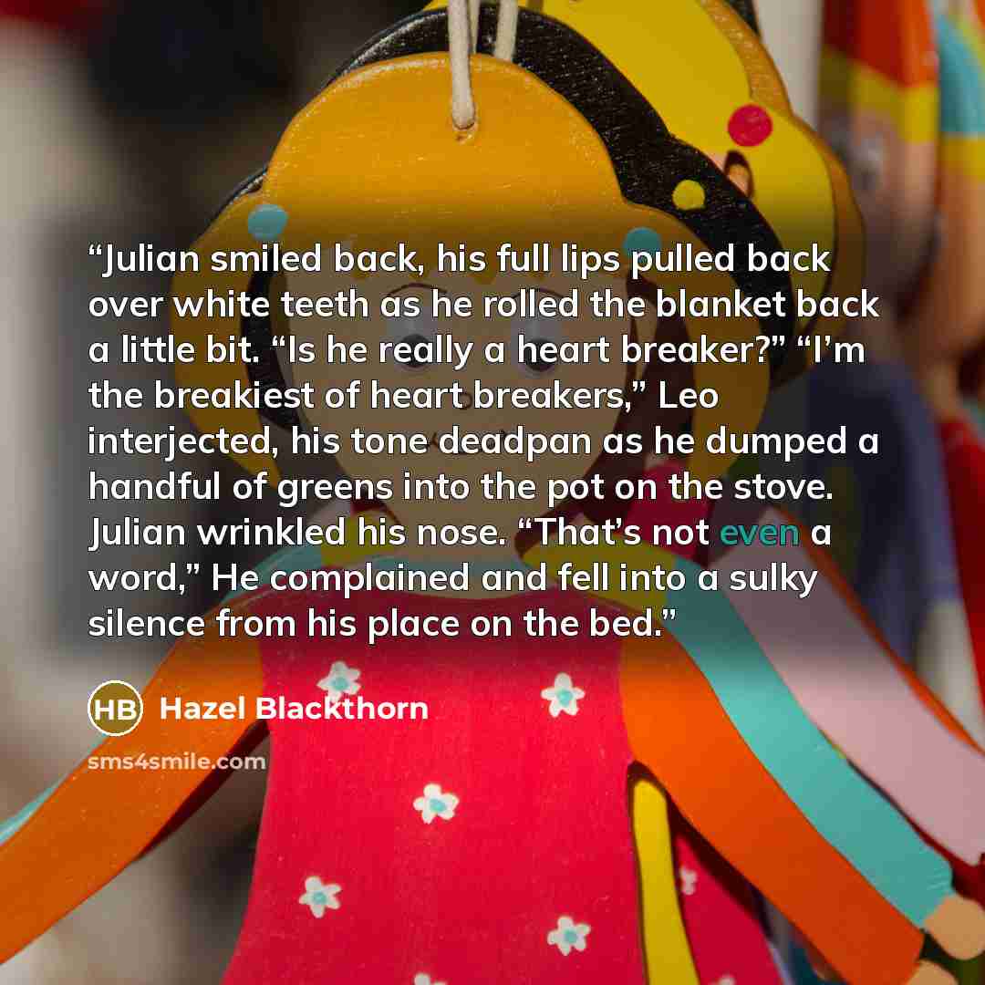 “Julian smiled back, his full lips pulled back over white teeth as he rolled the blanket back a little bit. “Is he really a heart breaker?” “I’m the breakiest of heart breakers,” Leo interjected, his tone deadpan as he dumped a handful of greens into the pot on the stove. Julian wrinkled his nose…” quote by Hazel Blackthorn