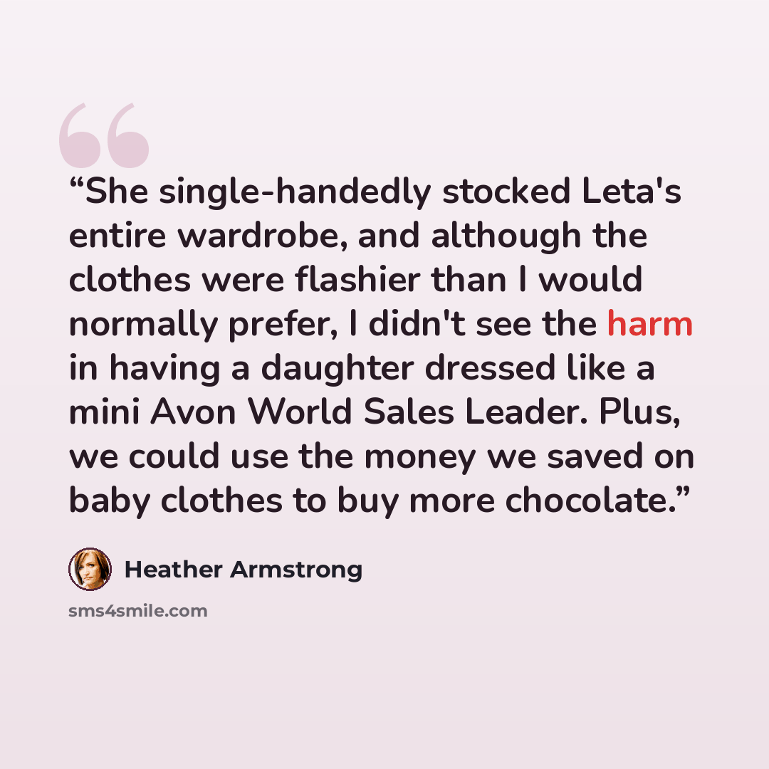 “She single-handedly stocked Leta's entire wardrobe, and although the clothes were flashier than I would normally prefer, I didn't see the harm in having a daughter dressed like a mini Avon World Sales Leader. Plus, we could use the money we saved on baby clothes to buy more chocolate.” quote by Heather Armstrong