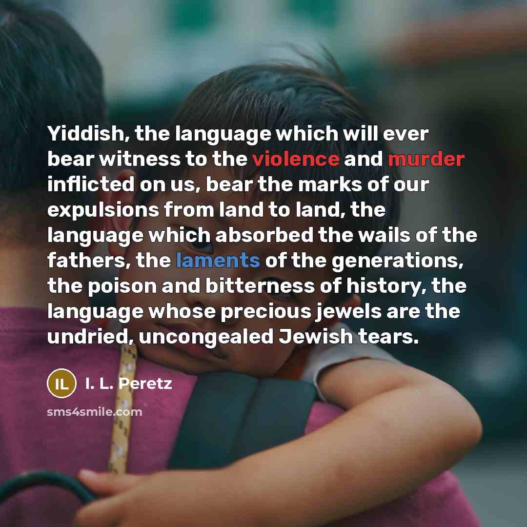 “Yiddish, the language which will ever bear witness to the violence and murder inflicted on us, bear the marks of our expulsions from land to land, the language which absorbed the wails of the fathers, the laments of the generations, the poison and bitterness of history, the language whose precious…” quote by I. L. Peretz