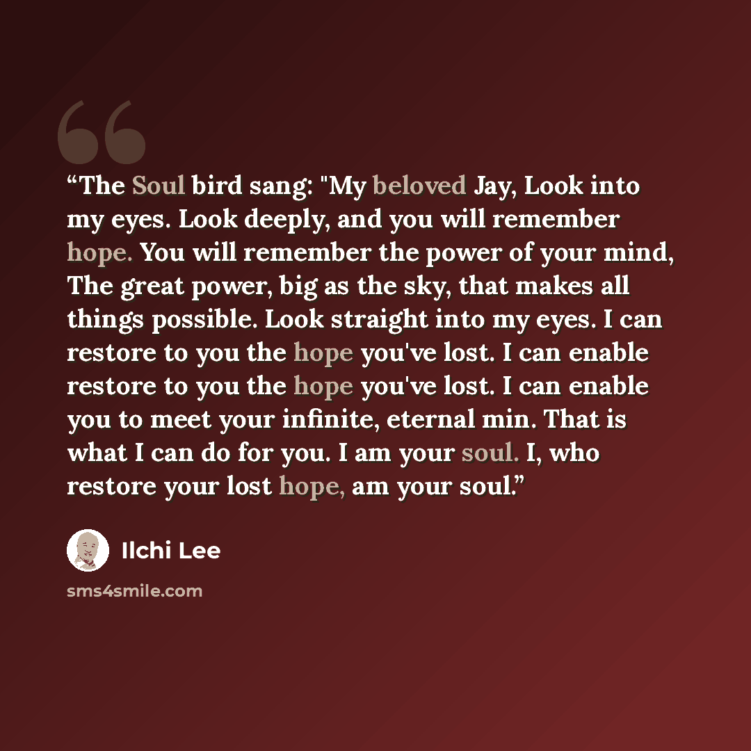 “The Soul bird sang: "My beloved Jay, Look into my eyes. Look deeply, and you will remember hope. You will remember the power of your mind, The great power, big as the sky, that makes all things possible. Look straight into my eyes. I can restore to you the hope you've lost. I can enable restore to…” quote by Ilchi Lee
