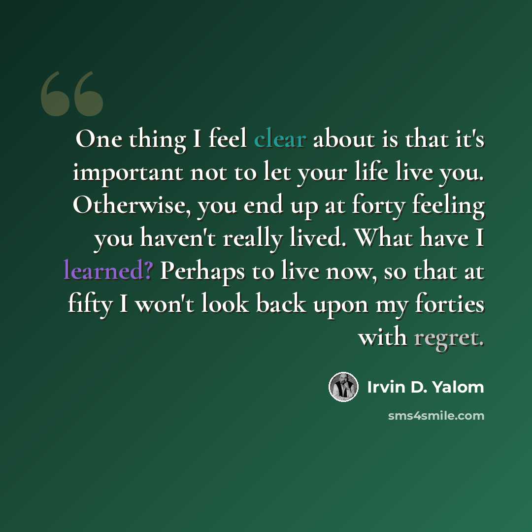 “One thing I feel clear about is that it's important not to let your life live you. Otherwise, you end up at forty feeling you haven't really lived. What have I learned? Perhaps to live now, so that at fifty I won't look back upon my forties with regret.” quote by Irvin D. Yalom