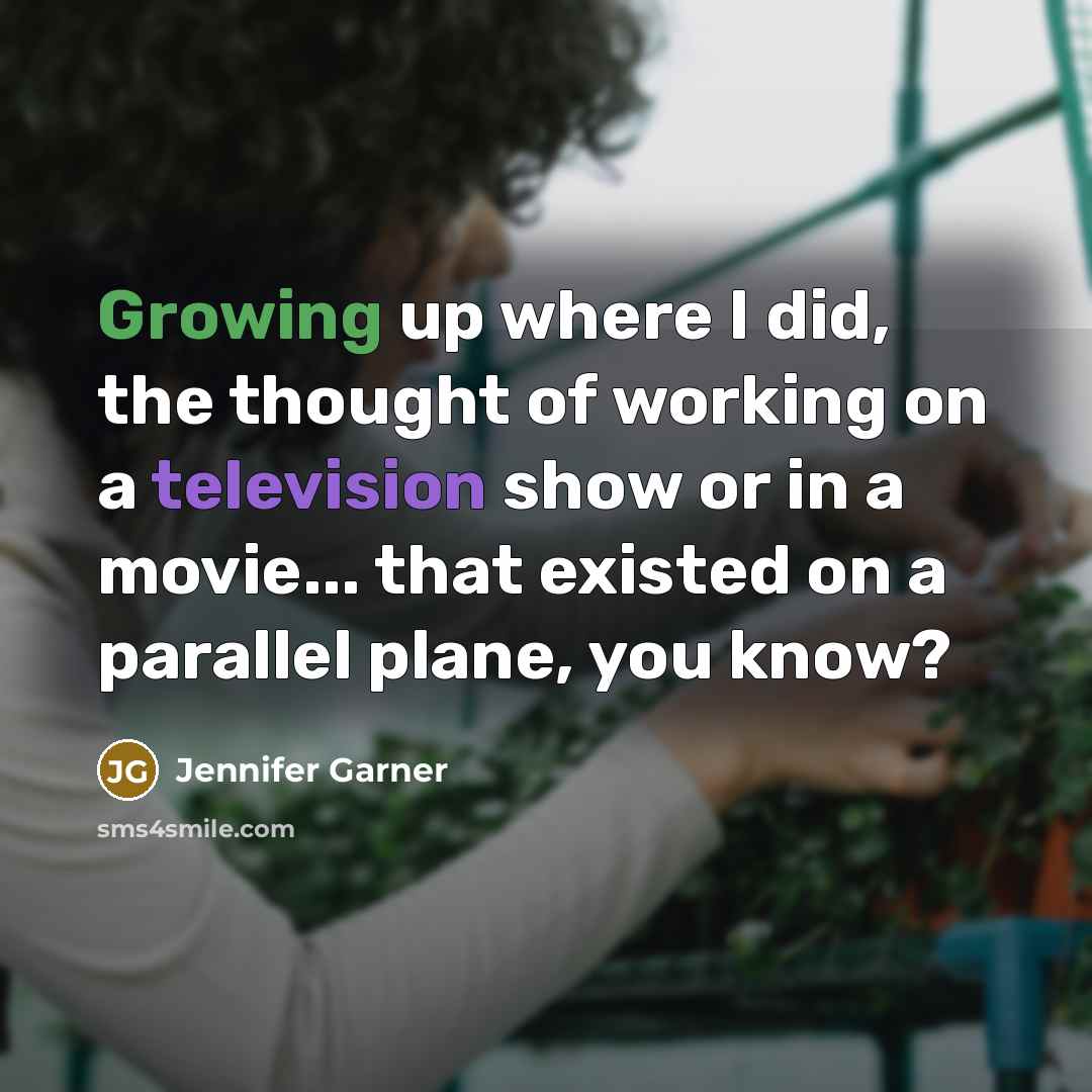 “Growing up where I did, the thought of working on a television show or in a movie... that existed on a parallel plane, you know?” quote by Jennifer Garner