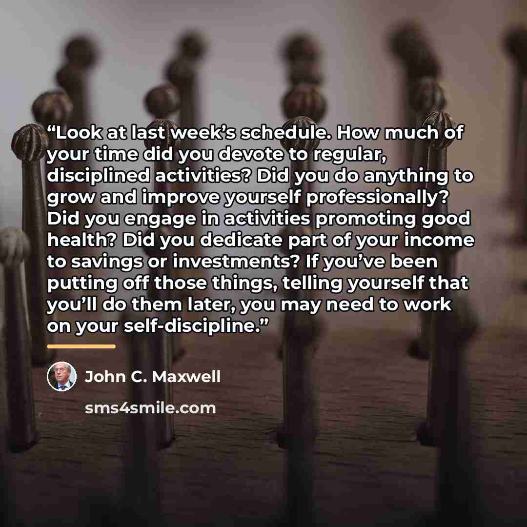 “Look at last week’s schedule. How much of your time did you devote to regular, disciplined activities? Did you do anything to grow and improve yourself professionally? Did you engage in activities promoting good health? Did you dedicate part of your income to savings or investments? If you’ve been…” quote by John C. Maxwell
