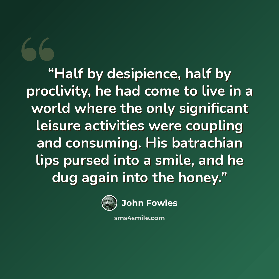 “Half by desipience, half by proclivity, he had come to live in a world where the only significant leisure activities were coupling and consuming. His batrachian lips pursed into a smile, and he dug again into the honey.” quote by John Fowles