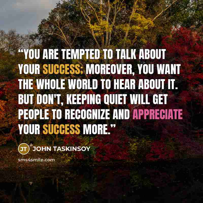 “You are tempted to talk about your success; moreover, you want the whole world to hear about it. But don't, keeping quiet will get people to recognize and appreciate your success more.” quote by JOHN TASKINSOY
