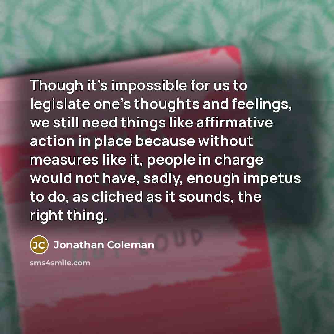 “Though it's impossible for us to legislate one's thoughts and feelings, we still need things like affirmative action in place because without measures like it, people in charge would not have, sadly, enough impetus to do, as cliched as it sounds, the right thing.” quote by Jonathan Coleman