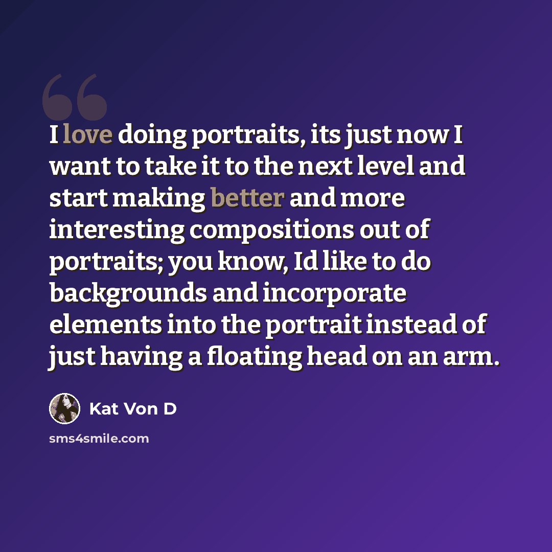“I love doing portraits, its just now I want to take it to the next level and start making better and more interesting compositions out of portraits; you know, Id like to do backgrounds and incorporate elements into the portrait instead of just having a floating head on an arm.” quote by Kat Von D