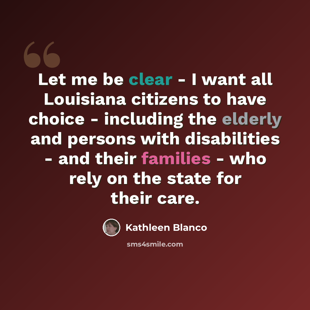 “Let me be clear - I want all Louisiana citizens to have choice - including the elderly and persons with disabilities - and their families - who rely on the state for their care.” quote by Kathleen Blanco